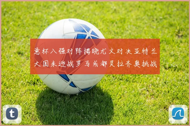 意杯八强对阵揭晓尤文对决亚特兰大国米迎战罗马或都灵拉齐奥挑战博人