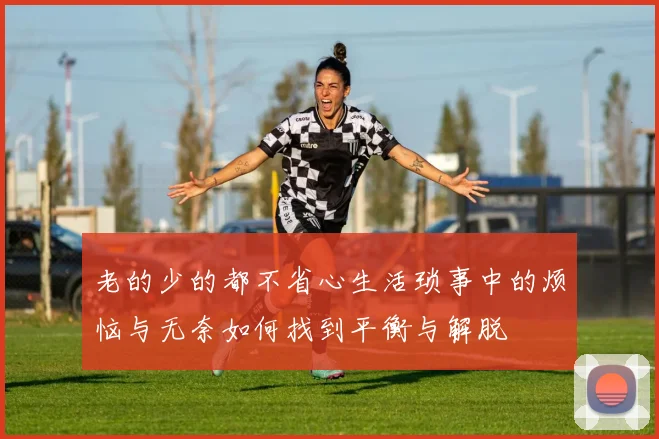 老的少的都不省心生活琐事中的烦恼与无奈如何找到平衡与解脱