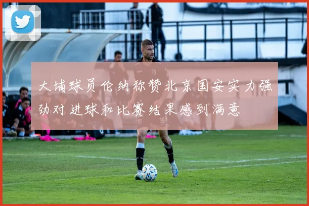 大埔球员伦纳称赞北京国安实力强劲对进球和比赛结果感到满意