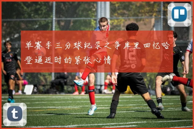 单赛季三分球纪录之争库里回忆哈登逼近时的紧张心情