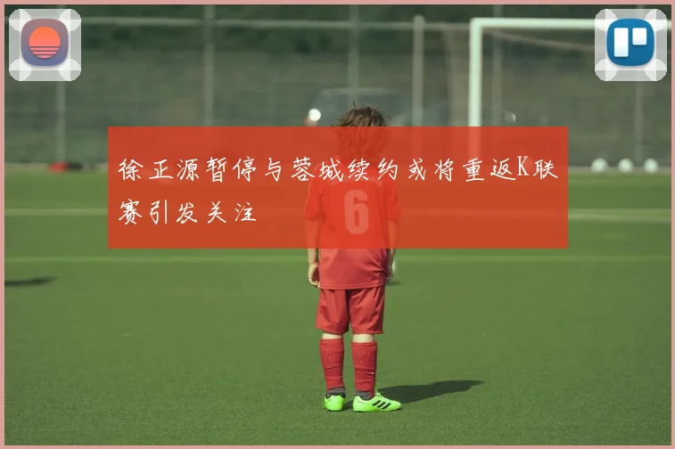 徐正源暂停与蓉城续约或将重返K联赛引发关注