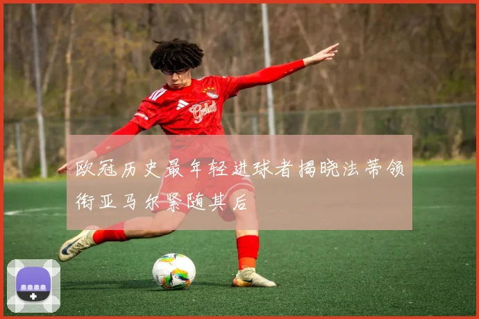 欧冠历史最年轻进球者揭晓法蒂领衔亚马尔紧随其后