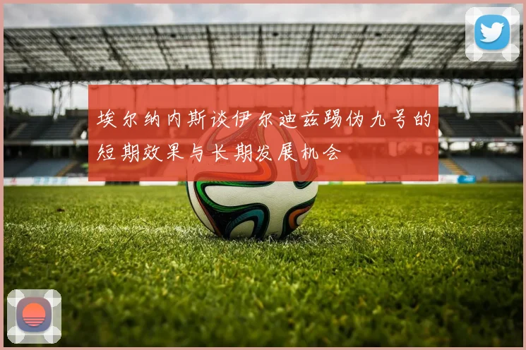 埃尔纳内斯谈伊尔迪兹踢伪九号的短期效果与长期发展机会