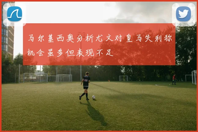 马尔基西奥分析尤文对皇马失利称机会虽多但表现不足