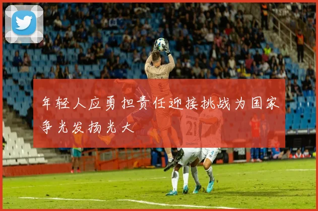 年轻人应勇担责任迎接挑战为国家争光发扬光大