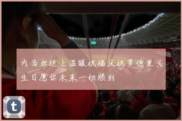 内马尔送上温暖祝福庆祝罗德里戈生日愿你未来一切顺利