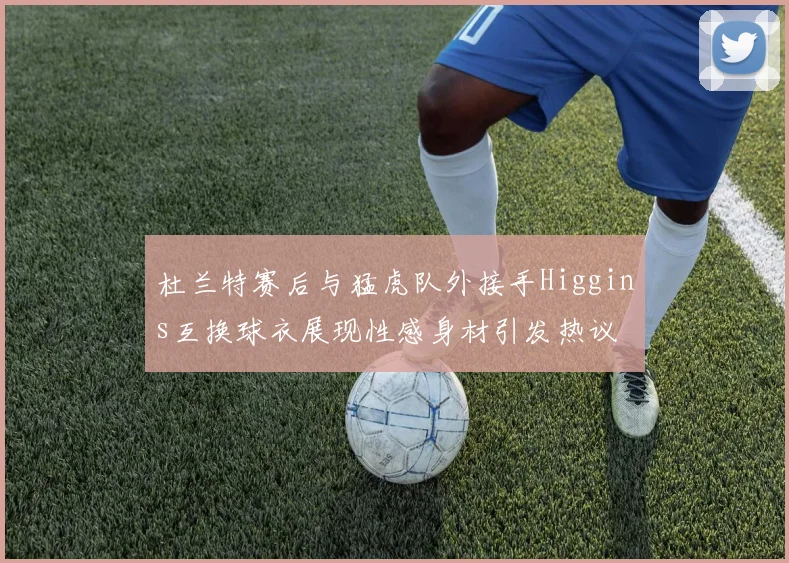 杜兰特赛后与猛虎队外接手Higgins互换球衣展现性感身材引发热议