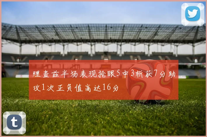 理查兹半场表现抢眼5中3斩获7分助攻1次正负值高达16分