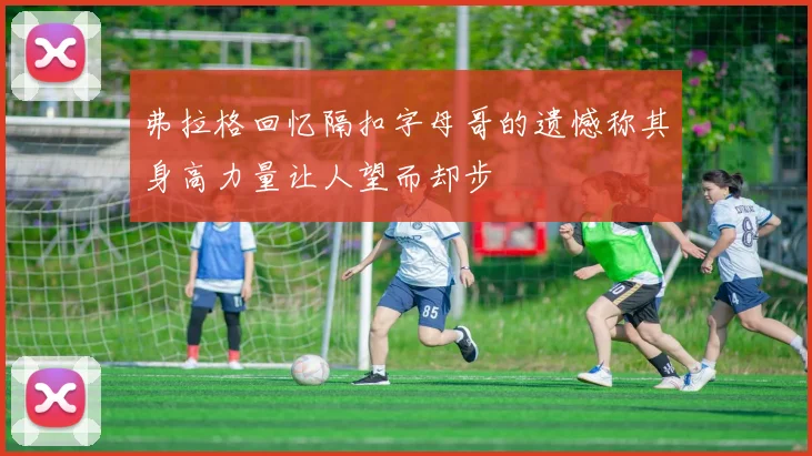 弗拉格回忆隔扣字母哥的遗憾称其身高力量让人望而却步