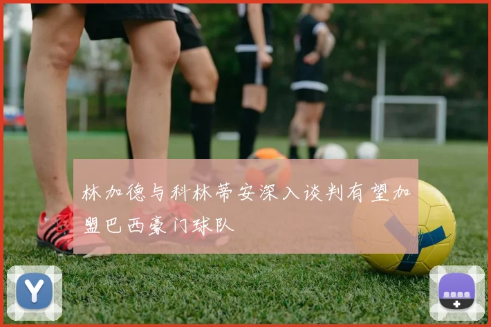 林加德与科林蒂安深入谈判有望加盟巴西豪门球队